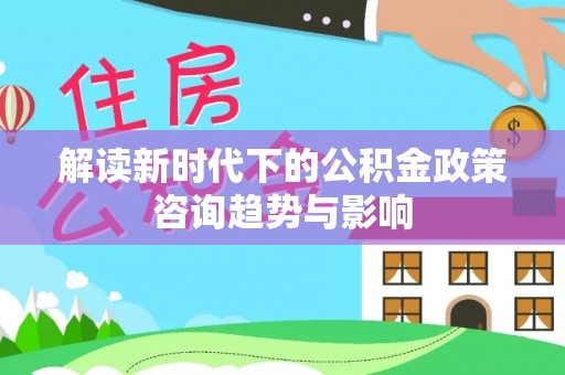 曲水解读新时代下的公积金政策咨询趋势与影响