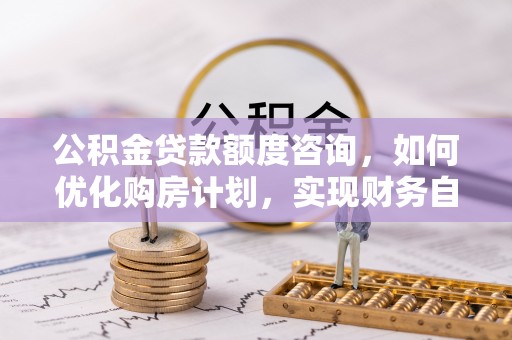 曲水公积金贷款额度咨询，如何优化购房计划，实现财务自由？