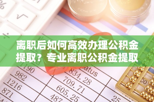 曲水离职后如何高效办理公积金提取？专业离职公积金提取代办服务详解