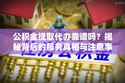 曲水公积金提取代办靠谱吗？揭秘背后的服务真相与注意事项