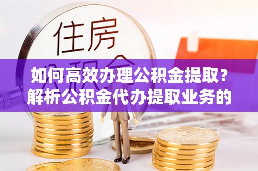 曲水如何高效办理公积金提取？解析公积金代办提取业务的全流程