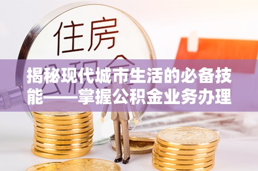 曲水揭秘现代城市生活的必备技能——掌握公积金业务办理流程