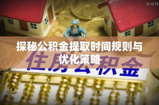 曲水探秘公积金提取时间规则与优化策略