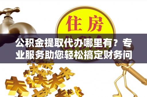 曲水公积金提取代办哪里有？专业服务助您轻松搞定财务问题