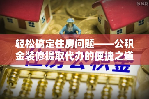 曲水轻松搞定住房问题——公积金装修提取代办的便捷之道