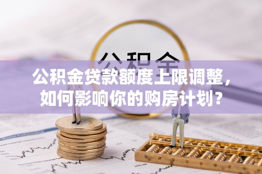 曲水公积金贷款额度上限调整，如何影响你的购房计划？