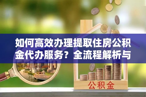曲水如何高效办理提取住房公积金代办服务？全流程解析与技巧分享