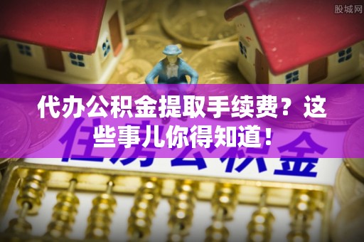 曲水代办公积金提取手续费？这些事儿你得知道！