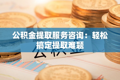 曲水公积金提取服务咨询：轻松搞定提取难题