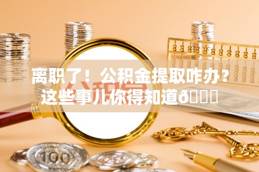 曲水离职了！公积金提取咋办？这些事儿你得知道😎