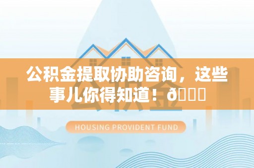 曲水公积金提取协助咨询，这些事儿你得知道！😎