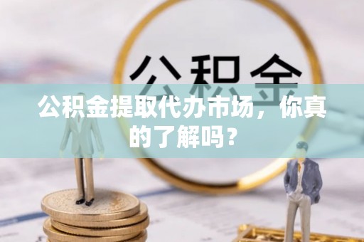 曲水公积金提取代办市场，你真的了解吗？