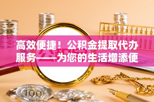 曲水高效便捷！公积金提取代办服务——为您的生活增添便利