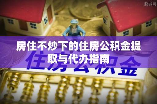 曲水房住不炒下的住房公积金提取与代办指南