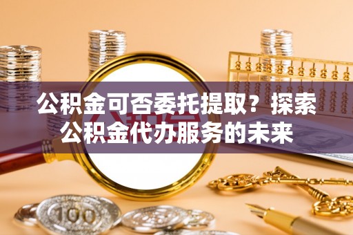曲水公积金可否委托提取？探索公积金代办服务的未来