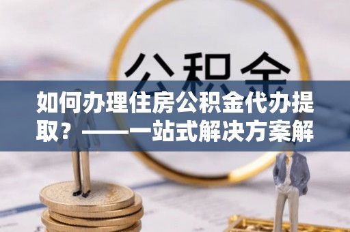 曲水如何办理住房公积金代办提取？——一站式解决方案解析