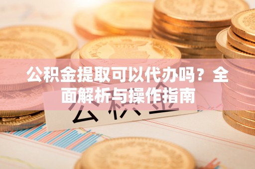 曲水公积金提取可以代办吗？全面解析与操作指南